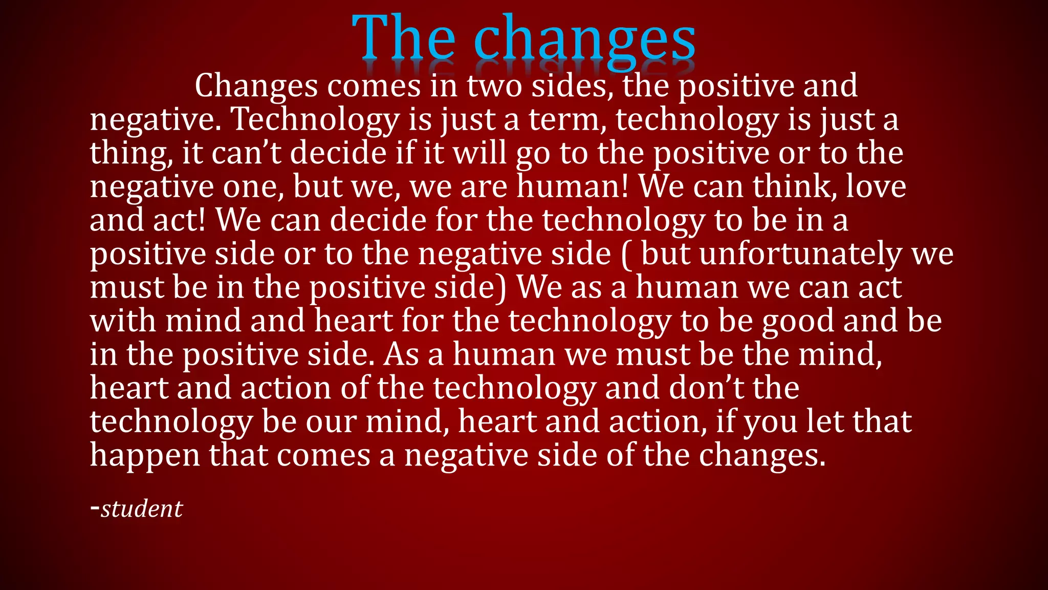 The changes
Changes comes in two sides, the positive and
negative. Technology is just a term, technology is just a
thing, it can’t decide if it will go to the positive or to the
negative one, but we, we are human! We can think, love
and act! We can decide for the technology to be in a
positive side or to the negative side ( but unfortunately we
must be in the positive side) We as a human we can act
with mind and heart for the technology to be good and be
in the positive side. As a human we must be the mind,
heart and action of the technology and don’t the
technology be our mind, heart and action, if you let that
happen that comes a negative side of the changes.
-student
 