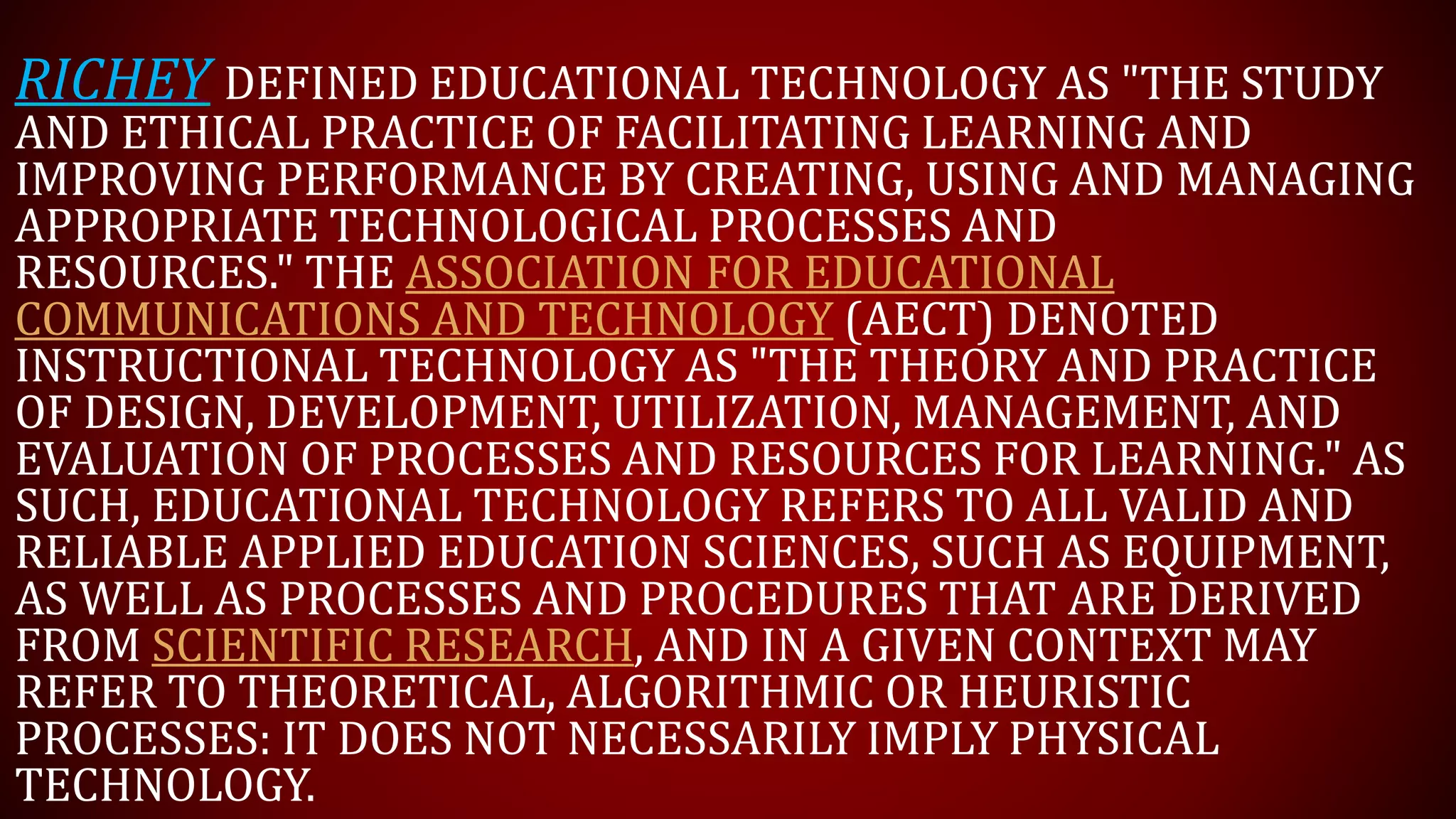 RICHEY DEFINED EDUCATIONAL TECHNOLOGY AS "THE STUDY
AND ETHICAL PRACTICE OF FACILITATING LEARNING AND
IMPROVING PERFORMANCE BY CREATING, USING AND MANAGING
APPROPRIATE TECHNOLOGICAL PROCESSES AND
RESOURCES." THE ASSOCIATION FOR EDUCATIONAL
COMMUNICATIONS AND TECHNOLOGY (AECT) DENOTED
INSTRUCTIONAL TECHNOLOGY AS "THE THEORY AND PRACTICE
OF DESIGN, DEVELOPMENT, UTILIZATION, MANAGEMENT, AND
EVALUATION OF PROCESSES AND RESOURCES FOR LEARNING." AS
SUCH, EDUCATIONAL TECHNOLOGY REFERS TO ALL VALID AND
RELIABLE APPLIED EDUCATION SCIENCES, SUCH AS EQUIPMENT,
AS WELL AS PROCESSES AND PROCEDURES THAT ARE DERIVED
FROM SCIENTIFIC RESEARCH, AND IN A GIVEN CONTEXT MAY
REFER TO THEORETICAL, ALGORITHMIC OR HEURISTIC
PROCESSES: IT DOES NOT NECESSARILY IMPLY PHYSICAL
TECHNOLOGY.
 