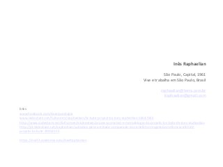Inês Raphaelian
São Paulo, Capital, 1961
Vive e trabalha em São Paulo, Brasil
raphaelian@terra.com.br
iraphaelian@gmail.com
links
www.facebook.com/Anarqueologia
www.slideshare.net/fullscreen/iraphaelian/bc-byte-project-by-ines-raphaelian-56547655
http://www.slideshare.net/fullscreen/iraphaelian/processo-criativo-e-metodologia-do-projeto-b-c-byte-de-ines-raphaelian
http://pt.slideshare.net/iraphaelian/subsdios-para-o-estudo-comparado-dos-artefatos-resgatados-referncia-afir020-
projeto-bc-byte-19952015
https://eca72.academia.edu/InesRaphaelian
 