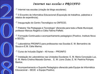 Internet nas escolas e PROINFO Internet nas escolas (criação de blogs escolares); II Encontro de Informática Educacional (Exposição de trabalhos, palestras e relatos de experiência); Inauguração do Centro Tecnológico na CMTECE; Palestra “Da Pedagogia à Tecnologia” oferecida para toda a Rede Municipal, professor Marcos Rogério e Célia Fátima Paffetti; Formação Continuada e acompanhamento pedagógico (Positivo, Instituto Nova e SECE); Laboratórios PROINFO para professores nas Escolas E. M. Bernardino de Souza e E.M. Célia Marina; Curso de Inclusão Digital – 40 horas – PROINFO Instalação de Laboratórios nas Unidades Escolares: E. M. Maria Conceição Luz, E. M. Maria Cristina Macedo Gomes ,  E. M. Lions Clube, E. M. Pedrina Pompeu Bastos;    Acompanhamento e Suporte Pedagógico oferecido pela Equipe de Informática Educacional – SECE  e Equipe Positivo; 2008  