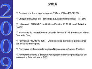 NTEM Ensinando e Aprendendo com as TICs – 100h – PROINFO; Criação do Núcleo de Tecnologia Educacional Municipal – NTEM; Laboratório PROINFO na Unidade Escolar: E. M. R. José Teixeira Rosas; Instalação do laboratório na Unidade Escolar E. M. Professora Maria Graciette Dias; Formação PROINFO 40h –  Oferecido aos diretores e professores das escolas municipais; Formação continuada do Instituto Nova e dos softwares Positivo;    Acompanhamento e Suporte Pedagógico oferecido pela Equipe de Informática Educacional – SEC 2009  