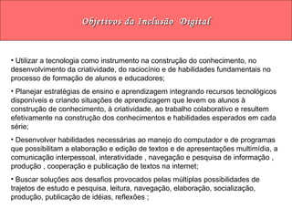 Objetivos da Inclusão  Digital Utilizar a tecnologia como instrumento na construção do conhecimento, no desenvolvimento da criatividade, do raciocínio e de habilidades fundamentais no processo de formação de alunos e educadores; Planejar estratégias de ensino e aprendizagem integrando recursos tecnológicos disponíveis e criando situações de aprendizagem que levem os alunos à construção de conhecimento, à criatividade, ao trabalho colaborativo e resultem efetivamente na construção dos conhecimentos e habilidades esperados em cada série; Desenvolver habilidades necessárias ao manejo do computador e de programas que possibilitam a elaboração e edição de textos e de apresentações multimídia, a comunicação interpessoal, interatividade , navegação e pesquisa de informação , produção , cooperação e publicação de textos na internet; Buscar soluções aos desafios provocados pelas múltiplas possibilidades de trajetos de estudo e pesquisa, leitura, navegação, elaboração, socialização, produção, publicação de idéias, reflexões ; 