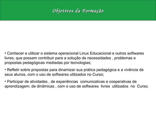 Objetivos da Formação Conhecer e utilizar o sistema operacional Linux Educacional e outros softwares livres, que possam contribuir para a solução de necessidades , problemas e propostas pedagógicas mediadas por tecnologias;  Refletir sobre propostas para dinamizar sua prática pedagógica e a vivência de seus alunos, com o uso de softwares utilizados no Curso;  Participar de atividades , de experiências  comunicativas e cooperativas de aprendizagem, de dinâmicas , com o uso de softwares  livres  utilizados  no  Curso;  