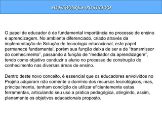 SOFTWARES POSITIVO O papel de educador é de fundamental importância no processo de ensino e aprendizagem. No ambiente diferenciado, criado através da implementação de Solução de tecnologia educacional, este papel permanece fundamental, porém sua função deixa de ser a de “transmissor do conhecimento”, passando à função de “mediador da aprendizagem”, tendo como objetivo conduzir o aluno no processo de construção do conhecimento nas diversas áreas de ensino. Dentro deste novo conceito, é essencial que os educadores envolvidos no Projeto adquiram não somente o domínio dos recursos tecnológicos, mas, principalmente, tenham condição de utilizar eficientemente estas ferramentas, articulando seu uso a pratica pedagógica, atingindo, assim, plenamente os objetivos educacionais proposto. 