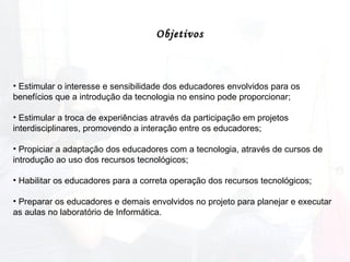 Estimular o interesse e sensibilidade dos educadores envolvidos para os benefícios que a introdução da tecnologia no ensino pode proporcionar; Estimular a troca de experiências através da participação em projetos interdisciplinares, promovendo a interação entre os educadores; Propiciar a adaptação dos educadores com a tecnologia, através de cursos de introdução ao uso dos recursos tecnológicos; Habilitar os educadores para a correta operação dos recursos tecnológicos; Preparar os educadores e demais envolvidos no projeto para planejar e executar as aulas no laboratório de Informática.  Objetivos 