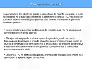 Proinfo Integrado 100h Na perspectiva dos objetivos gerais e específicos do Proinfo Integrado, o curso Tecnologias na Educação: ensinando e aprendendo com as TIC, visa oferecer subsídios teórico-metodológico-práticos para que os professores e gestores escolares possam: Compreender o potencial pedagógico de recursos das TIC no ensino e na aprendizagem em suas escolas; Planejar estratégias de ensino e aprendizagem integrando recursos tecnológicos disponíveis e criando situações de aprendizagem que levem os alunos à construção de conhecimento, à criatividade, ao trabalho colaborativo e resultem efetivamente na construção dos conhecimentos e habilidades esperados em cada série; Utilizar as TIC na prática pedagógica, promovendo situações de ensino que aprimorem a aprendizagem dos alunos. 