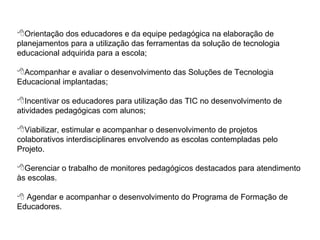 Orientação dos educadores e da equipe pedagógica na elaboração de planejamentos para a utilização das ferramentas da solução de tecnologia educacional adquirida para a escola; Acompanhar e avaliar o desenvolvimento das Soluções de Tecnologia Educacional implantadas; Incentivar os educadores para utilização das TIC no desenvolvimento de atividades pedagógicas com alunos; Viabilizar, estimular e acompanhar o desenvolvimento de projetos colaborativos interdisciplinares envolvendo as escolas contempladas pelo Projeto. Gerenciar o trabalho de monitores pedagógicos destacados para atendimento às escolas.    Agendar e acompanhar o desenvolvimento do Programa de Formação de Educadores. 