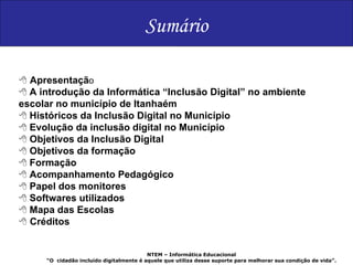 NTEM – Informática Educacional “ O  cidadão incluído digitalmente é aquele que utiliza desse suporte para melhorar sua condição de vida”. Sumário    Apresentaçã o    A introdução da Informática “Inclusão Digital” no ambiente escolar no município de Itanhaém    Históricos da Inclusão Digital no Município    Evolução da inclusão digital no Município    Objetivos da Inclusão Digital    Objetivos da formação    Formação    Acompanhamento Pedagógico    Papel dos monitores    Softwares utilizados    Mapa das Escolas    Créditos 