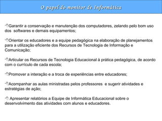 O papel do monitor de Informática Garantir a conservação e manutenção dos computadores, zelando pelo bom uso dos  softwares e demais equipamentos; Orientar os educadores e a equipe pedagógica na elaboração de planejamentos para a utilização eficiente dos Recursos de Tecnologia de Informação e Comunicação; Articular os Recursos de Tecnologia Educacional à prática pedagógica, de acordo com o currículo de cada escola; Promover a interação e a troca de experiências entre educadores; Acompanhar as aulas ministradas pelos professores  e sugerir atividades e estratégias de ação;    Apresentar relatórios a Equipe de Informática Educacional sobre o desenvolvimento das atividades com alunos e educadores. 