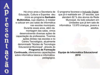 Há cinco anos a Secretaria de Educação, Cultura e Esportes  deu início ao programa  Itanhaém Multimídias,  cujo objetivo,   é instalar e colocar em uso salas de informática nas escolas municipais. Durante esses anos, além da  montagem das salas, vimos desenvolvendo diversas ações de capacitação de professores. Tivemos ações diretas nas escolas e no Centro Tecnológico, atualmente denominado “Núcleo de Tecnologia Educacional Municipal”, através do Programa de Formação Continuada,  oferecemos capacitações sobre informática básica e informática  pedagógica. O programa favorece a  Inclusão Digital  que já é realidade em  27 escolas, que atendem 82 % dos alunos da Rede Municipal. Ao todo estudam em Unidades que já tem sala de informática  13.970 crianças, jovens e adultos. Equipe de Informática Educacional 2010 Apresentação 