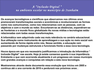 A “Inclusão Digital ” no ambiente escolar no município de Itanhaém Os avanços tecnológicos e científicos que observamos nos últimos anos promoveram transformações sociais e econômicas e revolucionaram as formas como nos comunicamos, como nos relacionamos com as pessoas, com os objetivos e com o mundo ao redor. Encurtaram-se as distâncias, expandiram-se as fronteiras e o mundo ficou globalizado As novas mídias e tecnologias estão relacionadas com todas essas transformações. A Informática vem adquirindo cada vez mais relevância no cenário educacional. Sua utilização como instrumento de aprendizagem e sua ação no meio social vem aumentando de forma rápida entre nós. Nesse sentido, a educação vem passando por mudanças estruturais e funcionais frente a essa nova tecnologia. Houve época em que era necessário justificarmos a introdução da Informática “ Inclusão Digital” nas escola. Hoje já existe consenso quanto à sua importância. Entretanto o que vem ocorrendo atualmente é um progresso em nosso município com grandes avanços e conquistas em relação a esta nova tecnologia. Mostraremos através deste documento essa evolução que iniciou em 2005 e continua até o ano corrente de 2010 e perdurará nos próximos anos . 