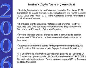 Inclusão Digital para a Comunidade   Instalação de novos laboratórios nas Unidades Escolares: E. M. Bernardino de Souza Pereira, E. M. Célia Marina Del Pozzo Borges;  E. M. Dalva Dati Ruivo, E. M. Maria Aparecida Soares Amêndola e E. M. Vicente Caetano; Formação Continuada dos Professores (Softwares Positivo), realizada pela Coordenadora Adriana Moraes Braga através da Secretaria de Educação, Cultura e Esportes; Projeto Inclusão Digital: oferecido para a comunidade escolar através do CETPI (Centro de Treinamento Profissionalizante de Itanhaém); Acompanhamento e Suporte Pedagógico oferecido pela Equipe da Informática Educacional e pela Equipe Positivo Informática;    I Encontro de Informática Educacional: palestra do  Eduardo O. C. Chaves – ex-professor da UNICAMP, membro da MICROSOFT e Consultor do Instituto Airton Senna - oferecida para 350 professores da Rede Municipal. 2006  