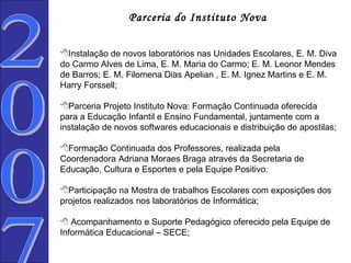 2007  Parceria do Instituto Nova   Instalação de novos laboratórios nas Unidades Escolares, E. M. Diva do Carmo Alves de Lima, E. M. Maria do Carmo; E. M. Leonor Mendes de Barros; E. M. Filomena Dias Apelian , E. M. Ignez Martins e E. M. Harry Forssell; Parceria Projeto Instituto Nova: Formação Continuada oferecida  para a Educação Infantil e Ensino Fundamental, juntamente com a instalação de novos softwares educacionais e distribuição de apostilas; Formação Continuada dos Professores, realizada pela Coordenadora Adriana Moraes Braga através da Secretaria de Educação, Cultura e Esportes e pela Equipe Positivo. Participação na Mostra de trabalhos Escolares com exposições dos projetos realizados nos laboratórios de Informática;    Acompanhamento e Suporte Pedagógico oferecido pela Equipe de Informática Educacional – SECE; 