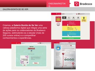 ENDOMARKETING
UMA CAMPANHA BONITA DE SE VER
EndomarkEting
GALERIA BONITA DE SE VER
Criamos, a Galeria Bonita de Se Ver uma
valiosa plataforma digital que integra uma
série de ações para os colaboradores da
Bradesco Seguros, estimulando-os a estudar
(mais de 200 cursos online) e a compartilhar
conhecimentos e experiências.
 
