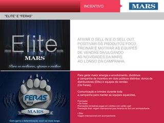 “ELITE” E “FERAS”
Para gerar maior sinergia e envolvimento, dividimos
a campanha de incentivo em dois públicos distintos:
donos de distribuidoras (Elite) e equipes de vendas
(Os Feras).
 
Comunicação e brindes durante toda
a campanha para manter as equipes aquecidas.
 
Premiação:
• Os Feras:
Premiações bimestrais pagas em créditos com cartão cash
Premiação final: viagem internacional para America do Sul com
acompanhante.
• Elite:
Viagem internacional com acompanhante.
ATIVAR O SELL IN E O SELL OUT,
POSITIVAR OS PRODUTOS FOCO,
TREINAR E MOTIVAR AS EQUIPES
DE VENDAS DIVULGANDO
AS NOVIDADES DA MARS
AO LONGO DA CAMPANHA.
Com garra e determinação você vai mais longe.
INCENTIVO
 