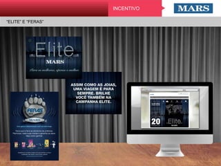 “ELITE” E “FERAS”
INCENTIVO
Com garra e determinação você vai mais longe.
Fera que é fera se alimenta de prêmios.
Participe, bata suas metas e garanta os seus.
Veja como ganhar.
PRODUTO A PRODUTO B VOLUME SELLOUT
(TOTAL PET)
PRODUTO LIVRE PRODUTO CORINGA PRÊMIO
+ + + + =
Cadastre-se, consulte as regras, tire suas dúvidas e comece
a participar hoje mesmo. Você só tem a ganhar.
www.canalmars.com.br/feras
 