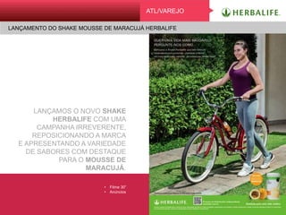 HERBALIFE LANÇAMENTO SHAKE MOUSSE MARACUJÁ
ATLATL/VAREJO
LANÇAMENTO DO SHAKE MOUSSE DE MARACUJÁ HERBALIFE
LANÇAMOS O NOVO SHAKE
HERBALIFE COM UMA
CAMPANHA IRREVERENTE,
REPOSICIONANDO A MARCA
E APRESENTANDO A VARIEDADE
DE SABORES COM DESTAQUE
PARA O MOUSSE DE MARACUJÁ.
•  Filme 30”
•  Anúncios
 
