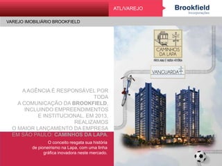 VAREJO IMOBILIÁRIO BROOKFIELD
VarejoATL/VAREJO
VAREJO IMOBILIÁRIO BROOKFIELD
A AGÊNCIA É RESPONSÁVEL POR TODA
A COMUNICAÇÃO DA BROOKFIELD,
INCLUINDO EMPREENDIMENTOS
E INSTITUCIONAL. EM 2013, REALIZAMOS
O MAIOR LANÇAMENTO DA EMPRESA
EM SÃO PAULO: CAMINHOS DA LAPA.
O conceito resgata sua história
de pioneirismo na Lapa, com uma linha
gráfica inovadora neste mercado.
 