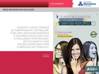 REDE METODISTA DE EDUCAÇÃO
ATLATL/VAREJO
REDE METODISTA DE EDUCAÇÃO
DURANTE 3 ANOS CRIAMOS
AS CAMPANHAS DE VESTIBULAR,
COM UMA LINGUAGEM MODERNA
E FOCANDO A EVOLUÇÃO QUE
A FACULDADE PROPORCIONA:
DE ESTUDANTE A UMA
PESSOA CAPACITADA PARA
O MERCADO DE TRABALHO.
•  Filme 30”
•  Anúncios
 