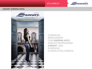 SAWARY SABRINA/VARAL
ATLATL/VAREJO
SAWARY SABRINA/VARAL
COMERCIAL IRREVERENTE
COM SABRINA SATO,
GAROTA-PROPAGANDA
SAWARY, QUE EVIDENCIA
O DESEJO PELA MARCA.
 