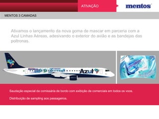 ATIVAÇÃO
MENTOS 3 CAMADAS
Ativamos o lançamento da nova goma de mascar em parceria
com a Azul Linhas Aéreas, adesivando o exterior do avião e as
bandejas das poltronas.
Saudação especial da comissária de bordo com exibição de comerciais em todos os voos.
Distribuição de sampling aos passageiros.
 