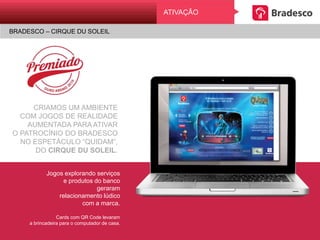CRIAMOS UM AMBIENTE
COM JOGOS DE REALIDADE
AUMENTADA PARA ATIVAR
O PATROCÍNIO DO BRADESCO
NO ESPETÁCULO “QUIDAM”,
DO CIRQUE DU SOLEIL.
Jogos explorando serviços
e produtos do banco
geraram
relacionamento lúdico
com a marca.
Cards com QR Code levaram
a brincadeira para o computador de casa.
BRADESCO E VOCÊ. PRESENÇA NA TORCIDA RIO 2016
AtivAçãoATIVAÇÃO
BRADESCO – CIRQUE DU SOLEIL
 