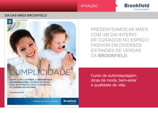 DIA DAS MÃES BROOKFIELD
AtivAção
PRESENTEAMOS AS MÃES
COM UM DIA INTEIRO
DE CUIDADOS NO ESPAÇO
FASHION EM DIVERSOS
ESTANDES DE VENDAS
DA BROOKFIELD.
Curso de automaquiagem,
dicas de moda, bem-estar
e qualidade de vida.
ATIVAÇÃO
DIA DAS MÃES BROOKFIELD
 