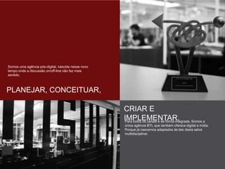 Somos uma agência pós-digital, nascida nesse
novo tempo onde a discussão on/off-line não
faz mais sentido.
PLANEJAR, CONCEITUAR,
CRIAR E IMPLEMENTAR.
Para todos os canais e de forma integrada.
Somos a única agência BTL que também
oferece digital e mídia. Porque já nascemos
adaptados às leis desta selva multidisciplinar.
 