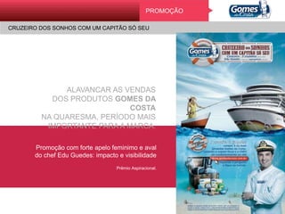 Promoção
CRUZEIRO DOS SONHOS COM UM CAPITÃO SÓ SEU
ALAVANCAR AS VENDAS
DOS PRODUTOS GOMES DA COSTA
NA QUARESMA, PERÍODO MAIS
IMPORTANTE PARA A MARCA.
Promoção com forte apelo feminimo e aval
do chef Edu Guedes: impacto e visibilidade
Prêmio Aspiracional.
PROMOÇÃO
CRUZEIRO DOS SONHOS COM UM CAPITÃO SÓ SEU
 