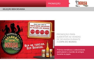 SELEÇÃO BEM DEVASSA
PromoçãoPROMOÇÃO
SELEÇÃO BEM DEVASSA
PROMOÇÃO PARA
AUMENTAR AS VENDAS
DE DEVASSA DURANTE
A COPA DO MUNDO.
Prêmios temáticos e colecionáveis
estimularam a reunião de amigos
durante os jogos.
 