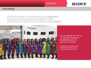 COMO DIVULGAR OS LANÇAMENTOS DA LINHA 2013,
AS NOVAS TECNOLOGIAS E, AO MESMO TEMPO,
APRESENTAR O CONCEITO DA CONECTIVIDADE SONY?
EVENTOS
PHOTOIMAGE
Em um estande com 700 m2
os visitantes interagiram
simultaneamente com
mais de um produto.
Aumento de awareness e maior
relacionamento entre a Sony
e seus parceiros comerciais.
PRESENTE DE VERÃO
Promoção
 