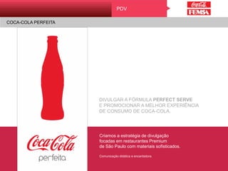 COCA-COLA PERFEITA
PDV
DIVULGAR A FÓRMULA PERFECT SERVE
E PROMOCIONAR A MELHOR EXPERIÊNCIA
DE CONSUMO DE COCA-COLA.
Criamos a estratégia de divulgação
focadas em restaurantes Premium
de São Paulo com materiais sofisticados.
Comunicação didática e encantadora.
PDV
COCA-COLA PERFEITA
 
