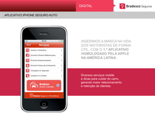 APLICATIVO IPHONE SEGURO AUTO
Digital
INSERIMOS A MARCA NA VIDA
DOS MOTORISTAS DE FORMA ÚTIL,
COM O 1.º APLICATIVO
HOMOLOGADO PELA APPLE
NA AMÉRICA LATINA.
Diversos serviços mobile
e dicas para cuidar do carro,
gerando maior relacionamento
e retenção de clientes.
DIGITAL
APLICATIVO IPHONE SEGURO AUTO
 