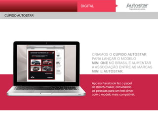CRIAMOS O CUPIDO AUTOSTAR
PARA LANÇAR O MODELO
MINI ONE NO BRASIL E AUMENTAR
A ASSOCIAÇÃO ENTRE AS MARCAS
MINI E AUTOSTAR.
App no Facebook fez o papel
de match-maker, convidando
as pessoas para um test drive
com o modelo mais compatível.
DIGITAL
CUPIDO AUTOSTARMINI ONE
ATL
 