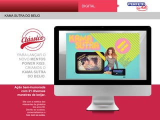 KAMA SUTRA DO BEIJO
Digital
PARA LANÇAR O
NOVO MENTOS
POWER KISS,
CRIAMOS O
KAMA SUTRA
DO BEIJO.
Ação bem-humorada
com 21 diversas
maneiras de beijar.
Site com a estética das
videoaulas de ginástica
dos anos 80.
Devido ao sucesso,
comercializamos o
box com as aulas.
DIGITAL
KAMA SUTRA DO BEIJO
 