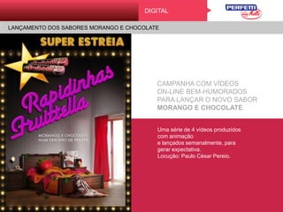 KAMA SUTRA DO BEIJO
DigitalDIGITAL
LANÇAMENTO DOS SABORES MORANGO E CHOCOLATE
CAMPANHA COM VÍDEOS
ON-LINE BEM-HUMORADOS
PARA LANÇAR O NOVO SABOR
MORANGO E CHOCOLATE.
Uma série de 4 vídeos
produzidos com animação
e lançados semanalmente,
para gerar expectativa.
Locução: Paulo César Pereio.
 