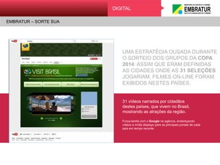EMBRATUR – SORTE SUA
Digital
UMA ESTRATÉGIA OUSADA DURANTE
O SORTEIO DOS GRUPOS DA COPA
2014: ASSIM QUE ERAM DEFINIDAS
AS CIDADES ONDE AS 31 SELEÇÕES
JOGARIAM, FILMES ON-LINE FORAM
EXIBIDOS NESTES PAÍSES.
31 vídeos narrados por cidadãos
destes países, que vivem no Brasil,
mostrando as atrações da região.
Força-tarefa com o Google na agência, endereçando
vídeos e mídia displays para os principais portais de cada
país em tempo recorde.
DIGITAL
EMBRATUR – SORTE SUA
 