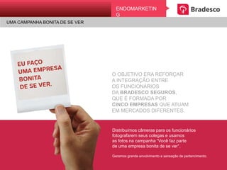 UMA CAMPANHA BONITA DE SE VER
EndomarkEtingENDOMARKETING
UMA CAMPANHA BONITA DE SE VER
O OBJETIVO ERA REFORÇAR
A INTEGRAÇÃO ENTRE
OS FUNCIONÁRIOS
DA BRADESCO SEGUROS,
QUE É FORMADA POR
CINCO EMPRESAS QUE ATUAM
EM MERCADOS DIFERENTES.
Distribuímos câmeras para os funcionários
fotografarem seus colegas e usamos
as fotos na campanha “Você faz parte
de uma empresa bonita de se ver”.
Geramos grande envolvimento e sensação de
pertencimento.
 