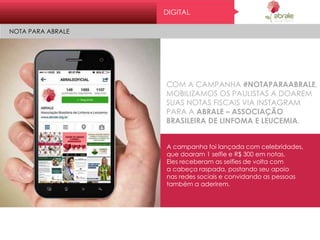 Dig it al
No t a par a abr al e
COM A CAMPANHA #NOTAPARAABRALE,
MOBILIZAMOS OS PAULISTAS A DOAREM
SUAS NOTAS FISCAIS VIA INSTAGRAM
PARA A ABRALE – ASSOCIAÇÃO
BRASILEIRA DE LINFOMA E LEUCEMIA.
A campanha foi lançada com celebridades,
que doaram 1 selfie e R$ 300 em notas.
Eles receberam as selfies de volta com
a cabeça raspada, postando seu apoio
nas redes sociais e convidando as pessoas
também a aderirem.
DIGITAL
NOTA PARA ABRALE
 