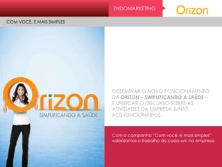 DISSEMINAR O NOVO POSICIONAMENTO
DA ORIZON – SIMPLIFICANDO A SAÚDE –
E UNIFICAR O DISCURSO SOBRE AS
ATIVIDADES DA EMPRESA JUNTO
AOS FUNCIONÁRIOS.
Com a campanha “Com você, é mais simples”
valorizamos o trabalho de cada um na empresa.
ENDOMARKETING
COM VOCÊ, É MAIS SIMPLES
 