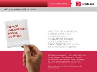 ENDOMARKETING
UMA CAMPANHA BONITA DE SE VER
O OBJETIVO ERA REFORÇAR
A INTEGRAÇÃO ENTRE
OS FUNCIONÁRIOS
DA BRADESCO SEGUROS,
QUE É FORMADA POR
CINCO EMPRESAS QUE ATUAM
EM MERCADOS DIFERENTES.
Distribuímos câmeras para os funcionários
fotografarem seus colegas e usamos
as fotos na campanha “Você faz parte
de uma empresa bonita de se ver”.
Geramos grande envolvimento e sensação de
pertencimento.
 