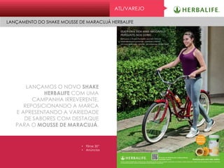 ATL/VAREJO
LANÇAMENTO DO SHAKE MOUSSE DE MARACUJÁ HERBALIFE
LANÇAMOS O NOVO SHAKE
HERBALIFE COM UMA
CAMPANHA IRREVERENTE,
REPOSICIONANDO A MARCA
E APRESENTANDO A VARIEDADE
DE SABORES COM DESTAQUE
PARA O MOUSSE DE MARACUJÁ.
• Filme 30”
• Anúncios
 