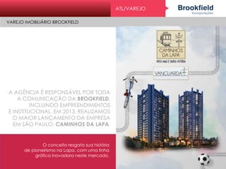 ATL/VAREJO
VAREJO IMOBILIÁRIO BROOKFIELD
A AGÊNCIA É RESPONSÁVEL POR TODA
A COMUNICAÇÃO DA BROOKFIELD,
INCLUINDO EMPREENDIMENTOS
E INSTITUCIONAL. EM 2013, REALIZAMOS
O MAIOR LANÇAMENTO DA EMPRESA
EM SÃO PAULO: CAMINHOS DA LAPA.
O conceito resgata sua história
de pioneirismo na Lapa, com uma linha
gráfica inovadora neste mercado.
 