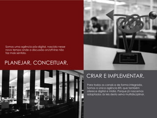 PLANEJAR, CONCEITUAR,
CRIAR E IMPLEMENTAR.
Somos uma agência pós-digital, nascida nesse
novo tempo onde a discussão on/off-line não
faz mais sentido.
Para todos os canais e de forma integrada.
Somos a única agência BTL que também
oferece digital e mídia. Porque já nascemos
adaptados às leis desta selva multidisciplinar.
 