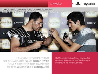 ATIVAÇÃO
LANÇAMENTO DO GAME “GOD OF WAR: ASCENSION”
LANÇAMENTO IMPACTANTE
DO AGUARDADO GAME GOD OF WAR,
COM A PRESENÇA DOS CAMPEÕES
DE UFC MINOTOURO E MINOTAURO.
Os fãs podiam desafiar os campeões
nas lojas: Minotauro, em São Paulo; e
Minotouro, no Rio de Janeiro.
 