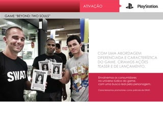 ATIVAÇÃO
GAME “BEYOND: TWO SOULS”
COM UMA ABORDAGEM
DIFERENCIADA E CARACTERÍSTICA
DO GAME, CRIAMOS AÇÕES
TEASER E DE LANÇAMENTO.
Envolvemos os consumidores
no universo lúdico do game,
com uma busca real pela personagem.
Caracterizamos promotores como policiais da SWAT.
 