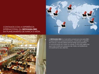 CONTAMOS COM A EXPERIÊNCIA
INTERNACIONAL DA NEOGAMA/BBH
EM PLANEJAMENTO DE MARCA E MÍDIA.
A NEOGAMA/BBH é o hub latino-americano da rede BBH.
É especialista em posicionamento, construção e gestão
de marcas, criando ideias-primas fortes que suportam
a comunicação em todos os canais. É uma das agências
que mais investe em pesquisa de mídia, rentabilizando
o investimento dos clientes.
 