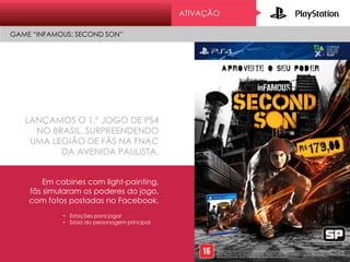 ATIVAÇÃO
LANÇAMOS O 1.º JOGO DE PS4
NO BRASIL, SURPREENDENDO
UMA LEGIÃO DE FÃS NA FNAC
DA AVENIDA PAULISTA.
GAME “INFAMOUS: SECOND SON”
Em cabines com light-painting,
fãs simularam os poderes do jogo,
com fotos postadas no Facebook.
• Estações para jogar
• Sósia do personagem principal
 