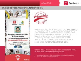 PARA REFORÇAR A IMAGEM DO BRADESCO
E APROXIMAR A MARCA DOS CARIOCAS,
CRIAMOS UM MEGAPAINEL DE FOTOS
PARA A POPULAÇÃO EXPRESSAR SEU
APOIO À ESCOLHA DA CIDADE COMO
SEDE DOS JOGOS OLÍMPICOS 2016.
O telão de 2,6 mil m2 na praia de Copacabana exibiu
as mais de 500 fotos recebidas por dia.
• Grande retorno em mídia espontânea, inclusive internacional
• Show da Vitória com o Monobloco
ATIVAÇÃO
BRADESCO E VOCÊ. PRESENÇA NA TORCIDA RIO 2016
 