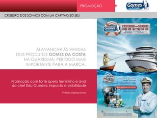 Pr o mo ç ão
CRUZEIRO DOS SONHOS COM UM CAPITÃO SÓ SEU
ALAVANCAR AS VENDAS
DOS PRODUTOS GOMES DA COSTA
NA QUARESMA, PERÍODO MAIS
IMPORTANTE PARA A MARCA.
Promoção com forte apelo feminimo e aval
do chef Edu Guedes: impacto e visibilidade
Prêmio Aspiracional.
PROMOÇÃO
CRUZEIRO DOS SONHOS COM UM CAPITÃO SÓ SEU
 